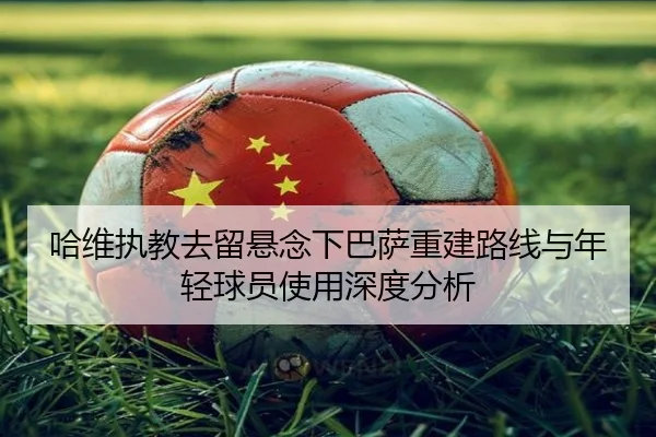 哈维执教去留悬念下巴萨重建路线与年轻球员使用深度分析