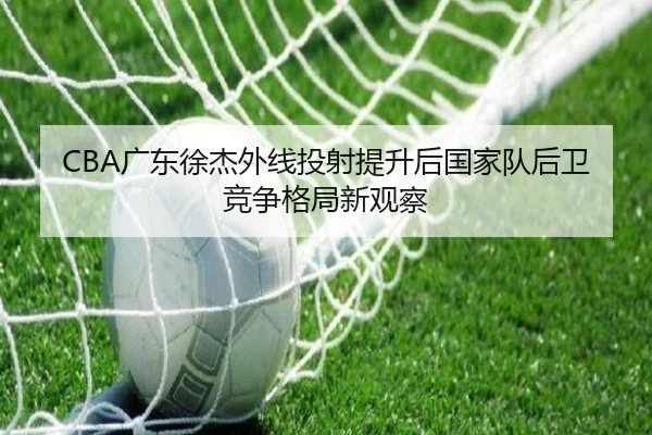 CBA广东徐杰外线投射提升后国家队后卫竞争格局新观察