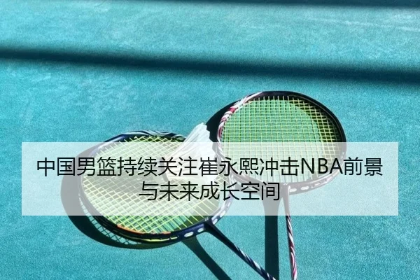 中国男篮持续关注崔永熙冲击NBA前景与未来成长空间