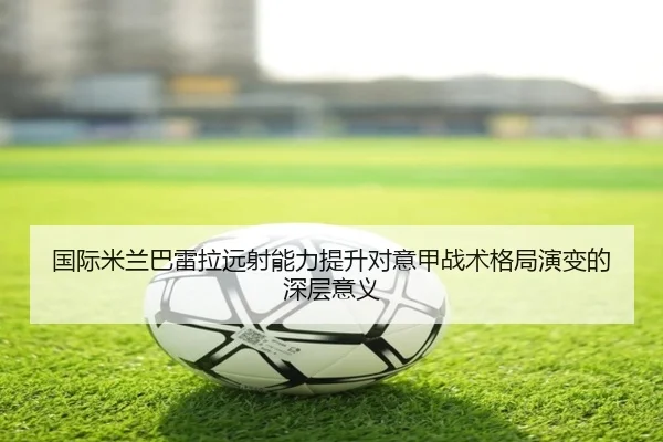 国际米兰巴雷拉远射能力提升对意甲战术格局演变的深层意义