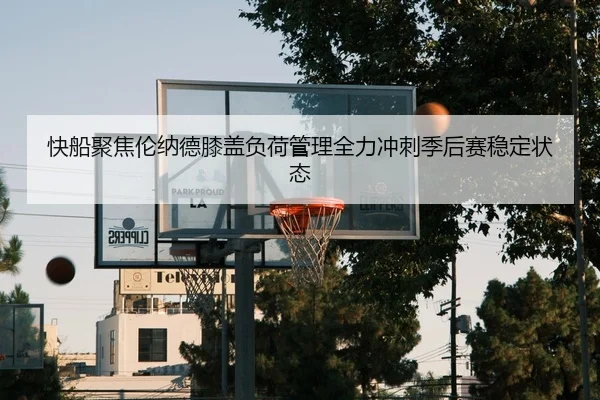 快船聚焦伦纳德膝盖负荷管理全力冲刺季后赛稳定状态