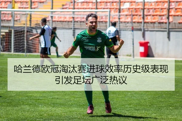 哈兰德欧冠淘汰赛进球效率历史级表现引发足坛广泛热议