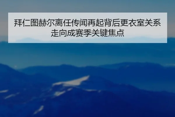 拜仁图赫尔离任传闻再起背后更衣室关系走向成赛季关键焦点