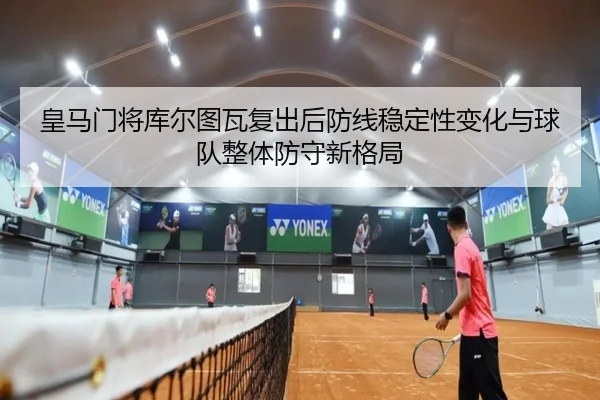 皇马门将库尔图瓦复出后防线稳定性变化与球队整体防守新格局