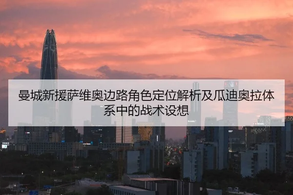 曼城新援萨维奥边路角色定位解析及瓜迪奥拉体系中的战术设想