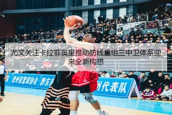 尤文关注卡拉菲奥里推动防线重组三中卫体系迎来全新构想